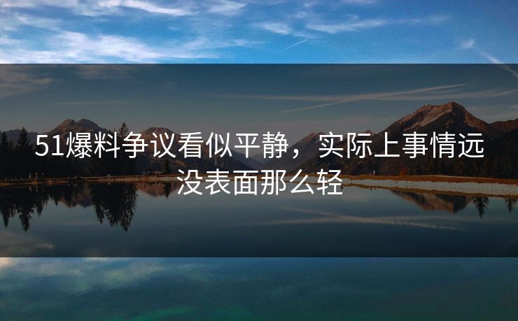 51爆料争议看似平静，实际上事情远没表面那么轻