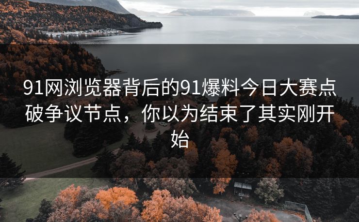 91网浏览器背后的91爆料今日大赛点破争议节点，你以为结束了其实刚开始