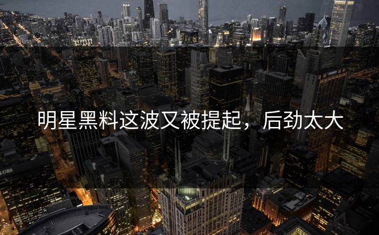 明星黑料这波又被提起，后劲太大