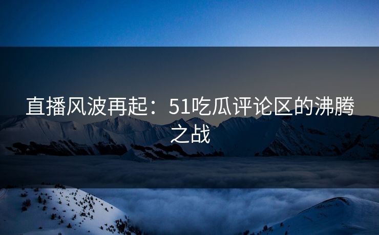 直播风波再起：51吃瓜评论区的沸腾之战