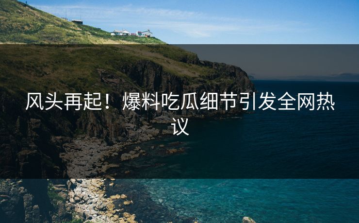 风头再起！爆料吃瓜细节引发全网热议