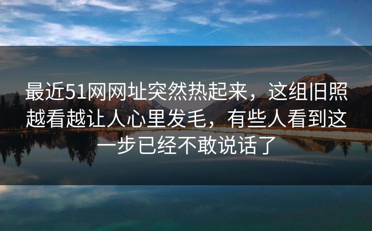 最近51网网址突然热起来，这组旧照越看越让人心里发毛，有些人看到这一步已经不敢说话了