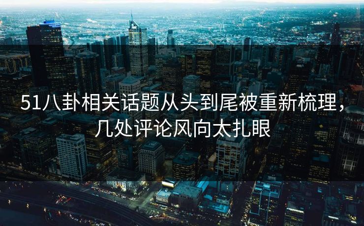 51八卦相关话题从头到尾被重新梳理，几处评论风向太扎眼
