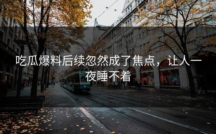 吃瓜爆料后续忽然成了焦点，让人一夜睡不着