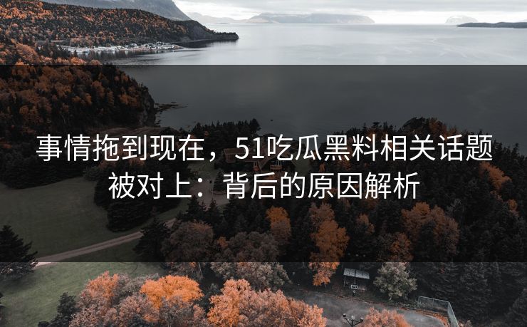 事情拖到现在，51吃瓜黑料相关话题被对上：背后的原因解析