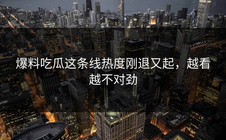 爆料吃瓜这条线热度刚退又起，越看越不对劲