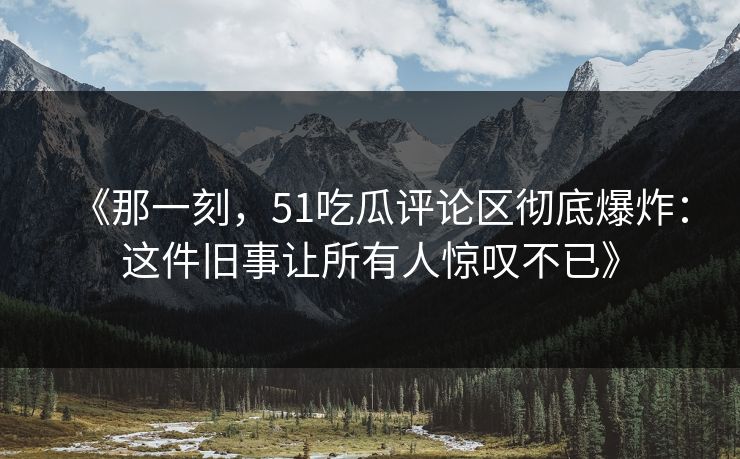 《那一刻，51吃瓜评论区彻底爆炸：这件旧事让所有人惊叹不已》