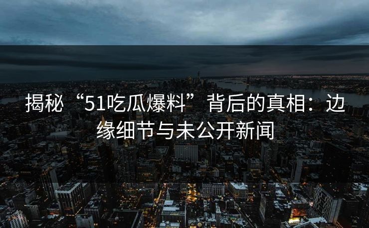 揭秘“51吃瓜爆料”背后的真相：边缘细节与未公开新闻
