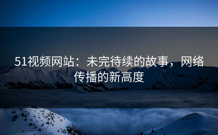 51视频网站：未完待续的故事，网络传播的新高度