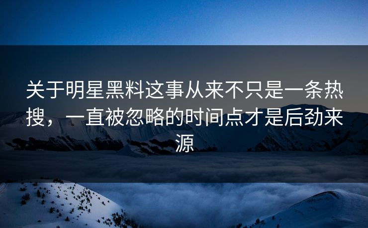 关于明星黑料这事从来不只是一条热搜，一直被忽略的时间点才是后劲来源