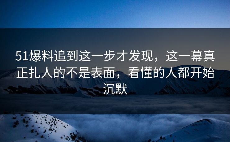 51爆料追到这一步才发现，这一幕真正扎人的不是表面，看懂的人都开始沉默