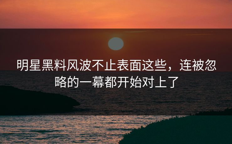 明星黑料风波不止表面这些，连被忽略的一幕都开始对上了
