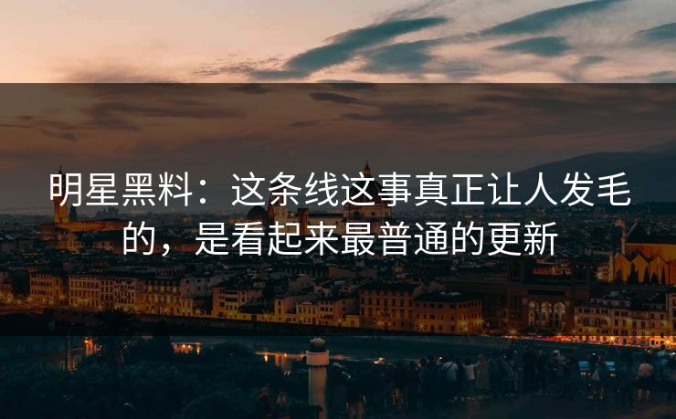 明星黑料：这条线这事真正让人发毛的，是看起来最普通的更新