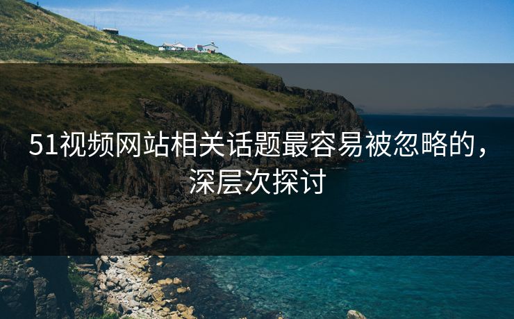 51视频网站相关话题最容易被忽略的，深层次探讨