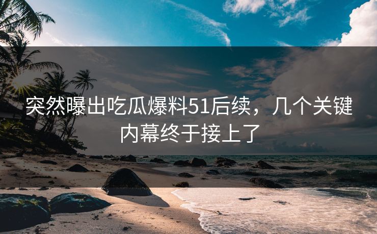 突然曝出吃瓜爆料51后续，几个关键内幕终于接上了