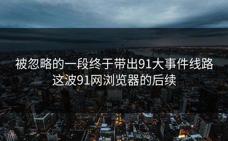 被忽略的一段终于带出91大事件线路这波91网浏览器的后续