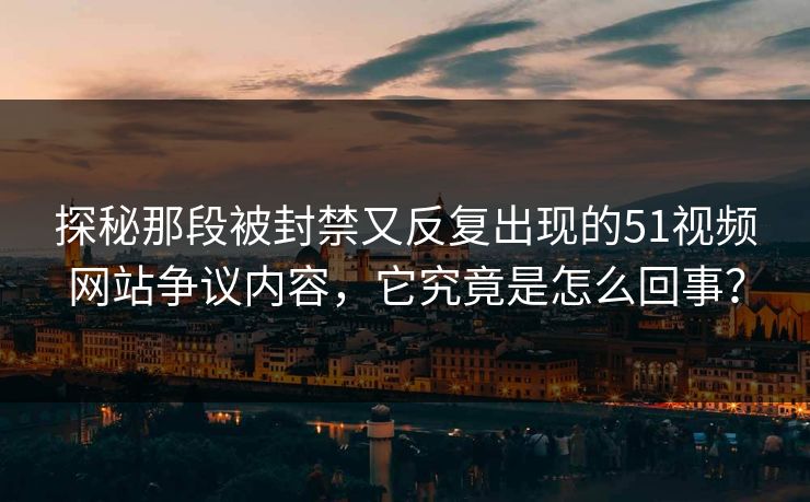 探秘那段被封禁又反复出现的51视频网站争议内容，它究竟是怎么回事？