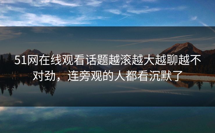 51网在线观看话题越滚越大越聊越不对劲，连旁观的人都看沉默了