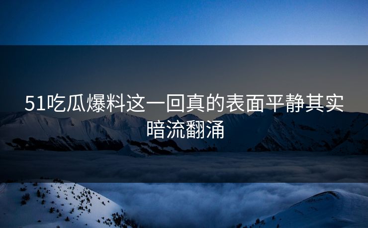 51吃瓜爆料这一回真的表面平静其实暗流翻涌