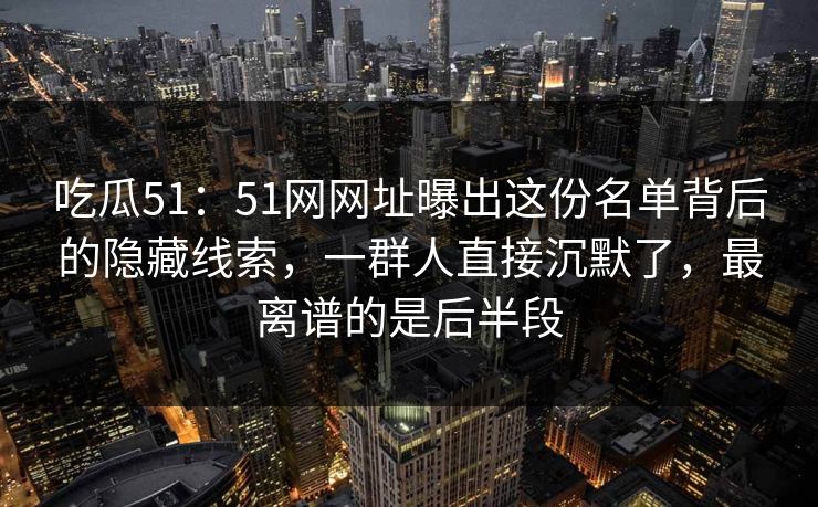 吃瓜51：51网网址曝出这份名单背后的隐藏线索，一群人直接沉默了，最离谱的是后半段