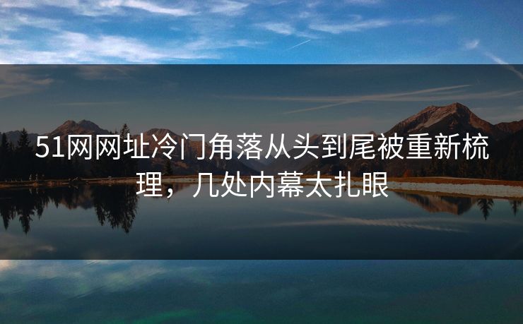 51网网址冷门角落从头到尾被重新梳理，几处内幕太扎眼