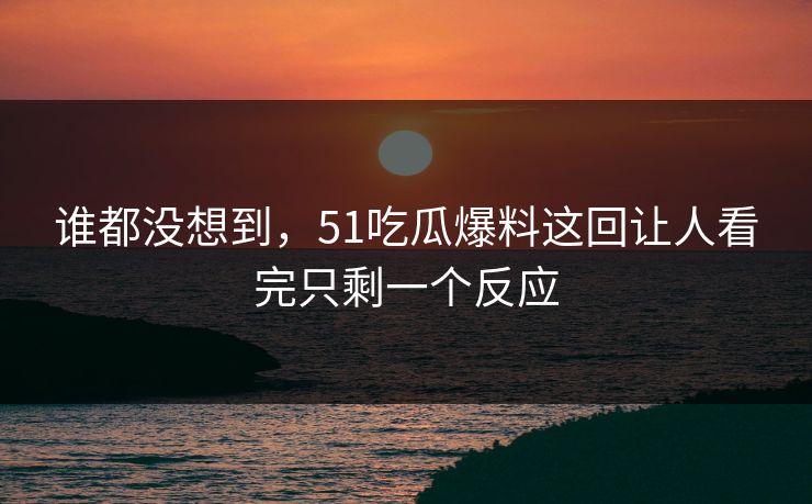 谁都没想到，51吃瓜爆料这回让人看完只剩一个反应