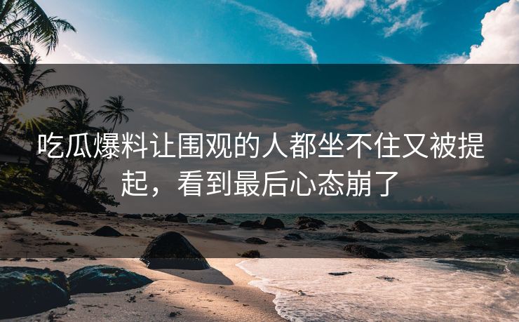 吃瓜爆料让围观的人都坐不住又被提起，看到最后心态崩了