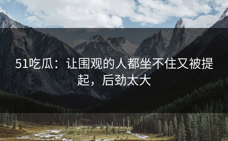 51吃瓜：让围观的人都坐不住又被提起，后劲太大
