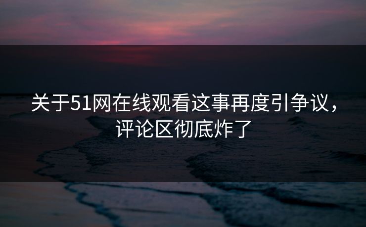 关于51网在线观看这事再度引争议，评论区彻底炸了