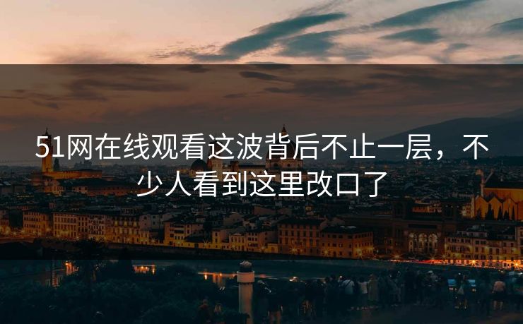51网在线观看这波背后不止一层，不少人看到这里改口了