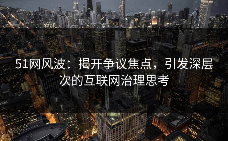 51网风波：揭开争议焦点，引发深层次的互联网治理思考