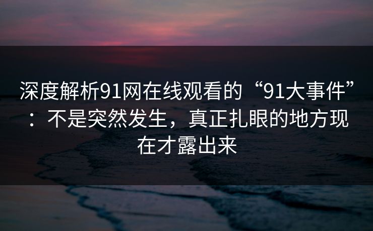 深度解析91网在线观看的“91大事件”：不是突然发生，真正扎眼的地方现在才露出来