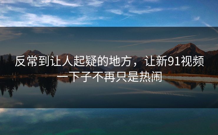 反常到让人起疑的地方，让新91视频一下子不再只是热闹