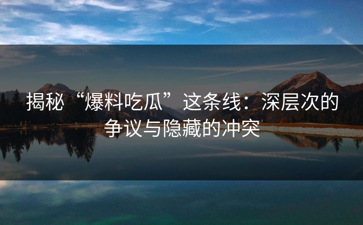 揭秘“爆料吃瓜”这条线：深层次的争议与隐藏的冲突