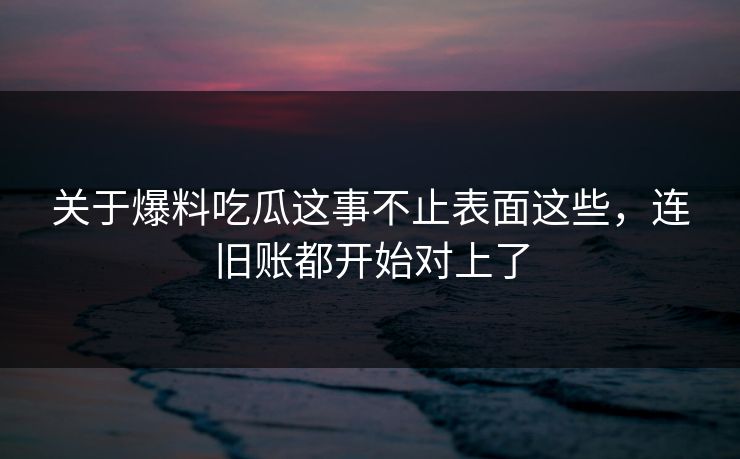 关于爆料吃瓜这事不止表面这些，连旧账都开始对上了