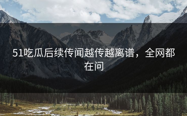51吃瓜后续传闻越传越离谱，全网都在问