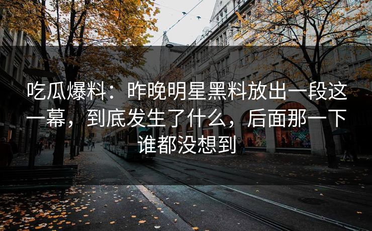 吃瓜爆料：昨晚明星黑料放出一段这一幕，到底发生了什么，后面那一下谁都没想到