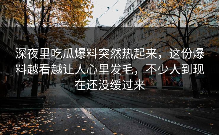 深夜里吃瓜爆料突然热起来，这份爆料越看越让人心里发毛，不少人到现在还没缓过来