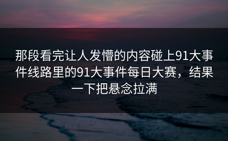那段看完让人发懵的内容碰上91大事件线路里的91大事件每日大赛，结果一下把悬念拉满