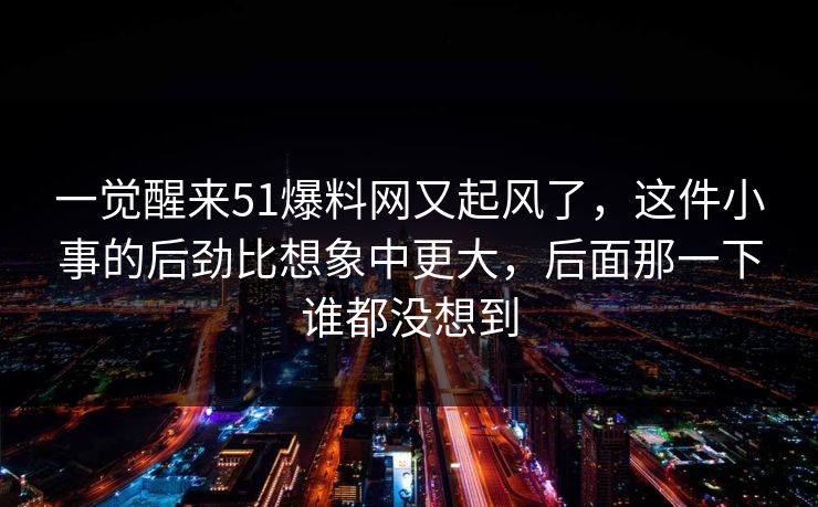 一觉醒来51爆料网又起风了，这件小事的后劲比想象中更大，后面那一下谁都没想到