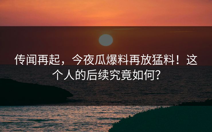 传闻再起，今夜瓜爆料再放猛料！这个人的后续究竟如何？
