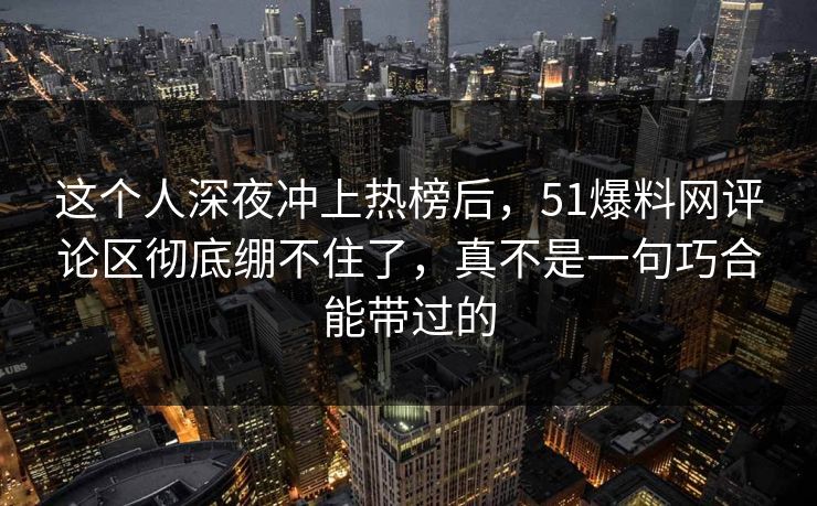 这个人深夜冲上热榜后，51爆料网评论区彻底绷不住了，真不是一句巧合能带过的