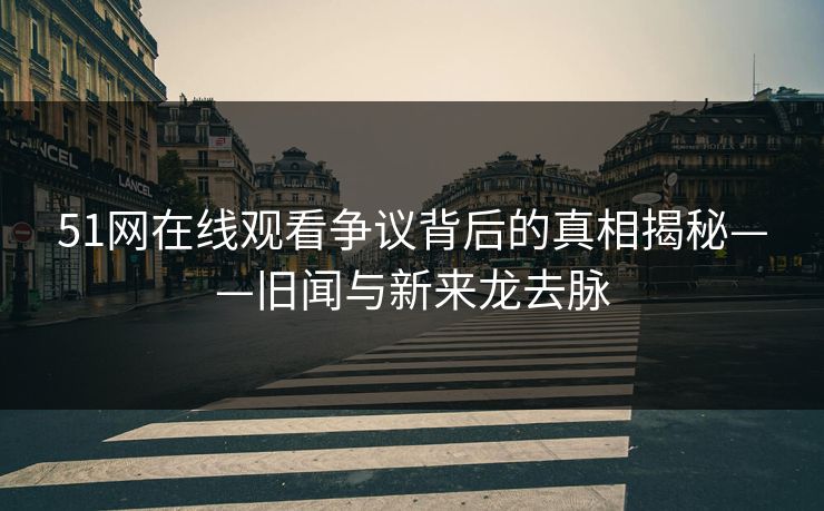 51网在线观看争议背后的真相揭秘——旧闻与新来龙去脉