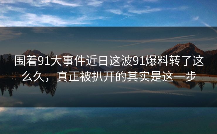 围着91大事件近日这波91爆料转了这么久，真正被扒开的其实是这一步
