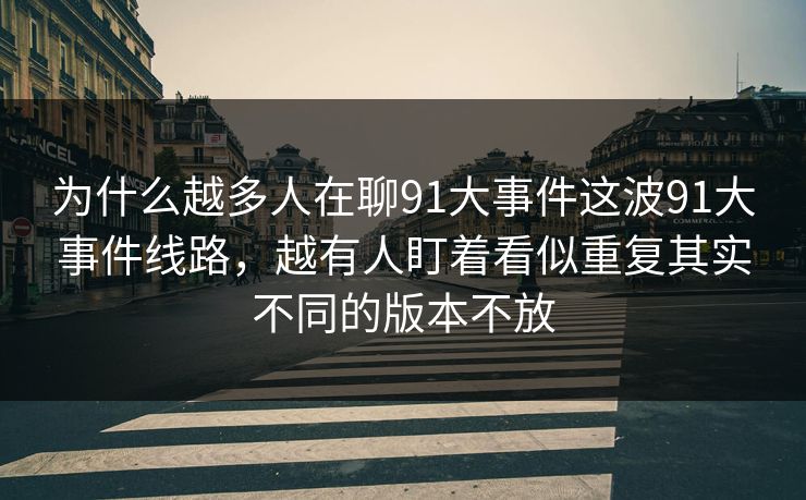 为什么越多人在聊91大事件这波91大事件线路，越有人盯着看似重复其实不同的版本不放