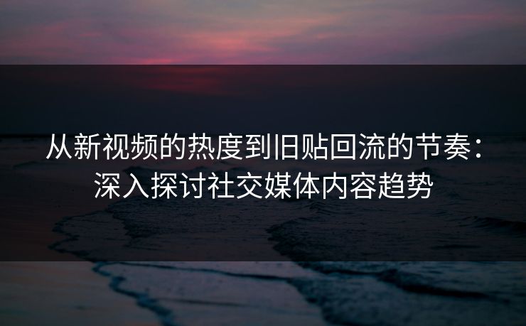 从新视频的热度到旧贴回流的节奏：深入探讨社交媒体内容趋势