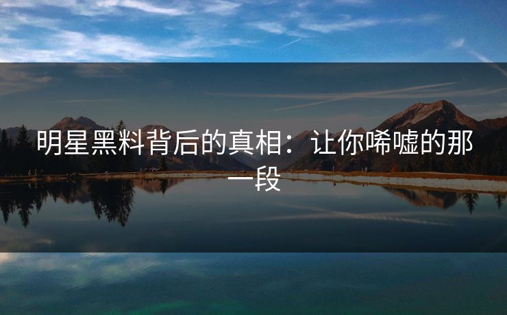 明星黑料背后的真相：让你唏嘘的那一段
