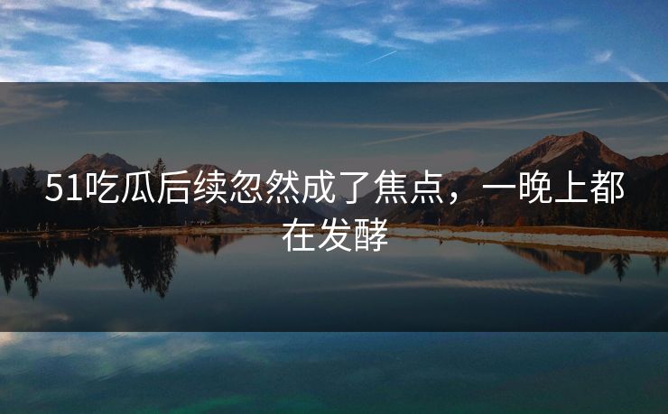 51吃瓜后续忽然成了焦点，一晚上都在发酵
