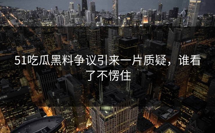 51吃瓜黑料争议引来一片质疑，谁看了不愣住