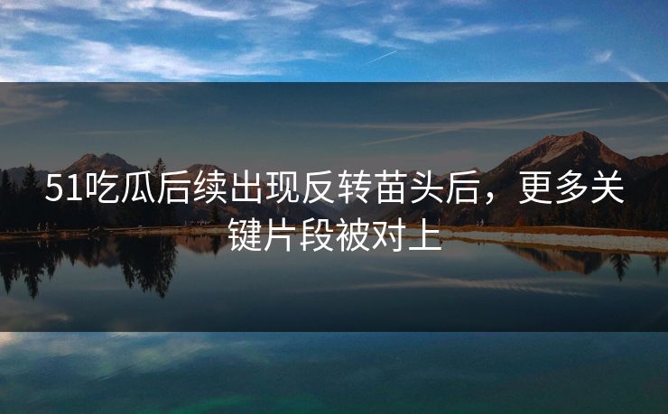 51吃瓜后续出现反转苗头后，更多关键片段被对上